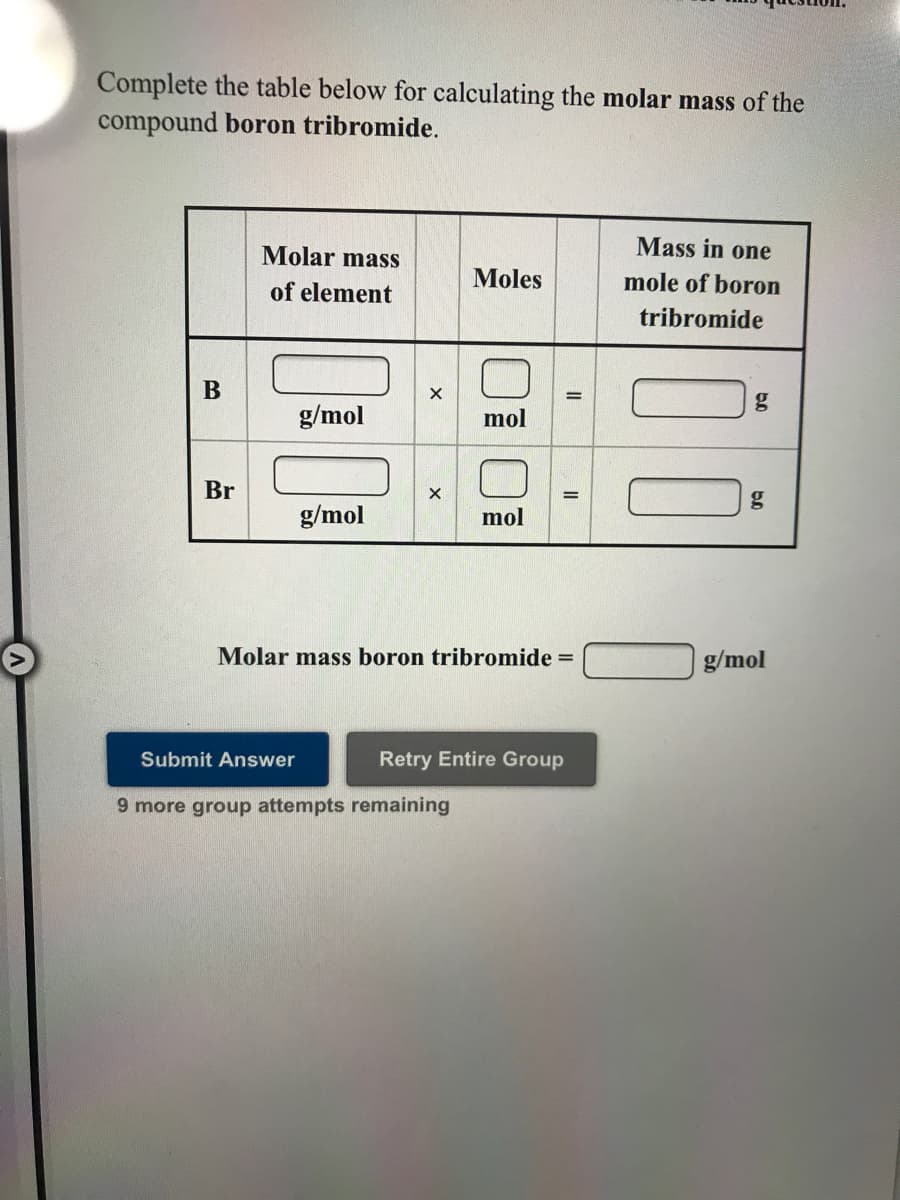 Complete the table below for calculating the molar mass of the
compound boron tribromide.
Mass in one
Molar mass
of element
Moles
mole of boron
tribromide
g/mol
mol
Br
g/mol
mol
Molar mass boron tribromide =
g/mol
Submit Answer
Retry Entire Group
9 more group attempts remaining
