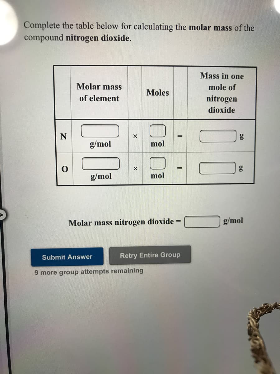 Complete the table below for calculating the molar mass of the
compound nitrogen dioxide.
Mass in one
Molar mass
mole of
Moles
of element
nitrogen
dioxide
%3D
g/mol
mol
g/mol
mol
Molar mass nitrogen dioxide =
g/mol
Submit Answer
Retry Entire Group
9 more group attempts remaining
II
