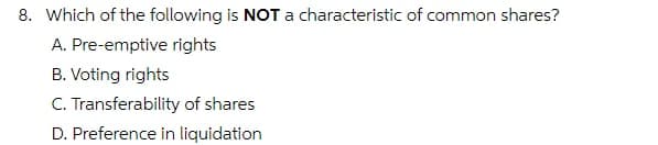 8. Which of the following is NOT a characteristic of common shares?
A. Pre-emptive rights
B. Voting rights
C. Transferability of shares
D. Preference in liquidation
