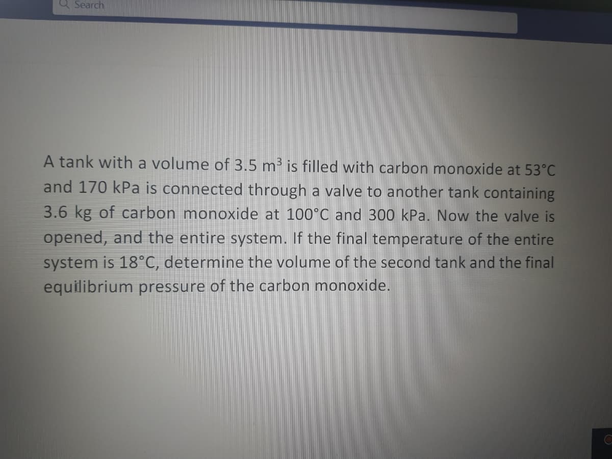 Q Search
A tank with a volume of 3.5 m³ is filled with carbon monoxide at 53°C
and 170 kPa is connected through a valve to another tank containing
3.6 kg of carbon monoxide at 100°C and 300 kPa. Now the valve is
opened, and the entire system. If the final temperature of the entire
system is 18°C, determine the volume of the second tank and the final
equilibrium pressure of the carbon monoxide.
