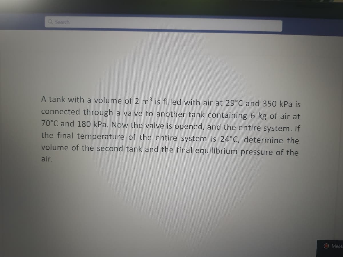 Q Search
A tank with a volume of 2 m³ is filled with air at 29°C and 350 kPa is
connected through a valve to another tank containing 6 kg of air at
70°C and 180 kPa. Now the valve is opened, and the entire system. If
the final temperature of the entire system is 24°C, determine the
volume of the second tank and the final equilibrium pressure of the
air.
O Meeti
