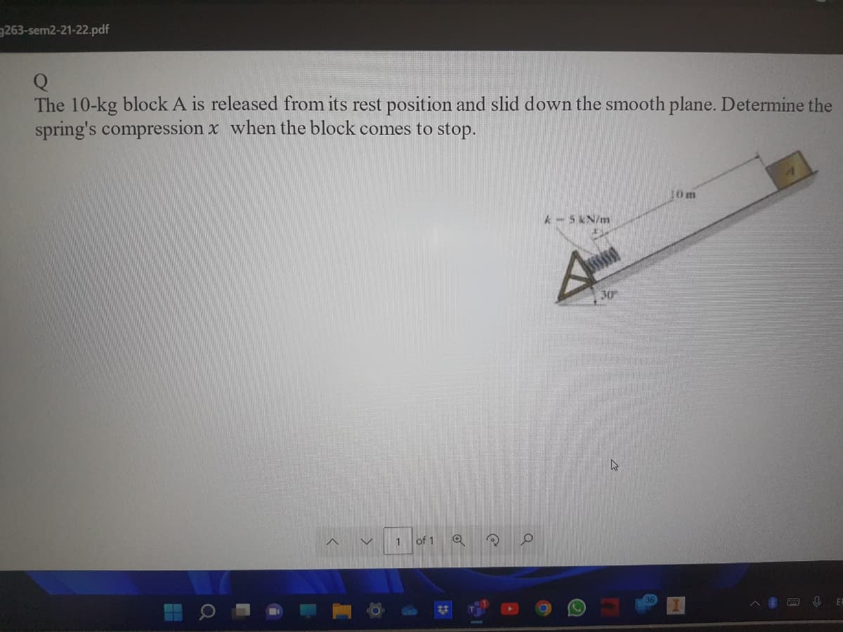 263-sem2-21-22.pdf
The 10-kg block A is released from its rest position and slid down the smooth plane. Determine the
spring's compression x when the block comes to stop.
10 m
A-5 kN/m
30
1
of 1
Q
B
O
4
U
EL