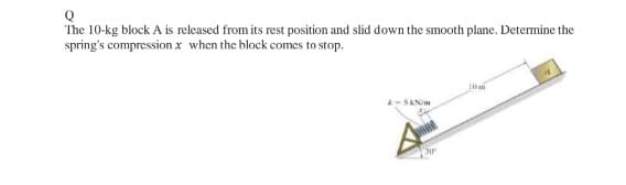 Q
The 10-kg block A is released from its rest position and slid down the smooth plane. Determine the
spring's compression x when the block comes to stop.
10m
k-5kN/m
Bir