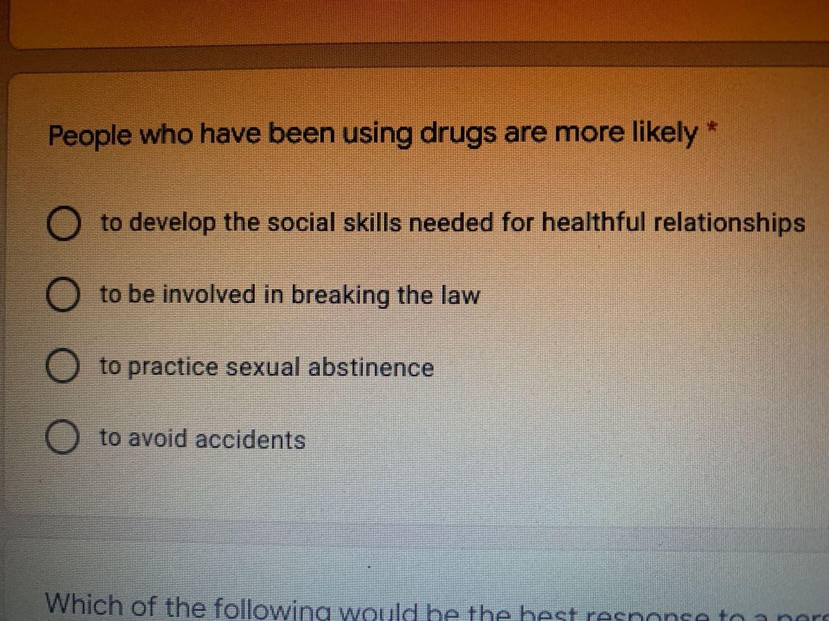 People who have been using drugs are more likely *
O to develop the social skills needed for healthful relationships
O to be involved in breaking the law
O to practice sexual abstinence
O to avoid accidents
Which of the followina would be the best response to a nore
