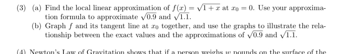 (3) (a) Find the local linear approximation of f(x) = /1+x at xo = 0. Use your approxima-
tion formula to approximate v0.9 and /1.1.
(b) Graph f and its tangent line at xo together, and use the graphs to illustrate the rela-
tionship between the exact values and the approximations of v0.9 and /1.1.
(4) Newton's Law of Gravitation shows that if a person weighs w pounds on the surface of the
