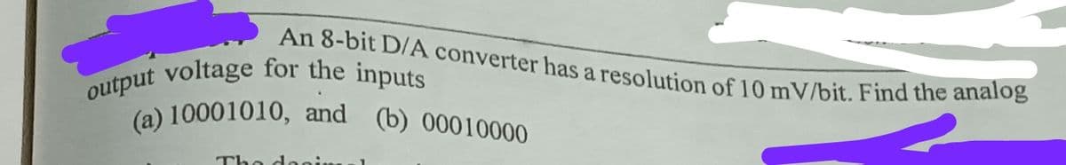 output voltage for the inputs
An 8-bit D/A converter has a resolution of 10 mV/bit. Find the analog
(a) 10001010, and (b) 00010000
(a) 10001010, and (b) 00010000
Tho doo
