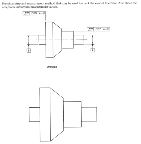 Sketch a setup and measurement method that may be used to check the runout tolerance. Also show the
acceptable maximum measurement values.
008 A-B
Drawing
A
007 A-B