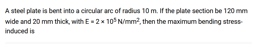 A steel plate is bent into a circular arc of radius 10 m. If the plate section be 120 mm
wide and 20 mm thick, with E = 2 x 105 N/mm², then the maximum bending stress-
induced is