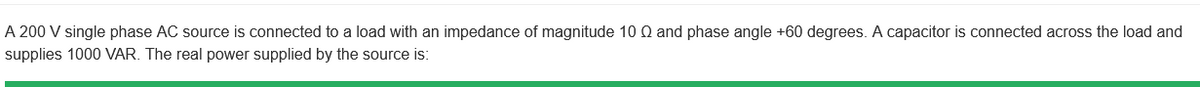 A 200 V single phase AC source is connected to a load with an impedance of magnitude 10 Q and phase angle +60 degrees. A capacitor is connected across the load and
supplies 1000 VAR. The real power supplied by the source is: