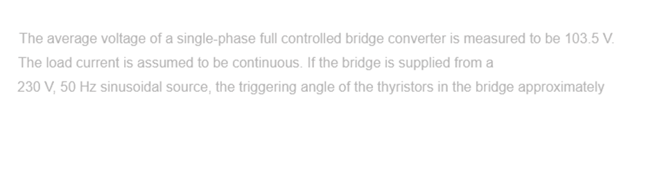 The average voltage of a single-phase full controlled bridge converter is measured to be 103.5 V.
The load current is assumed to be continuous. If the bridge is supplied from a
230 V, 50 Hz sinusoidal source, the triggering angle of the thyristors in the bridge approximately