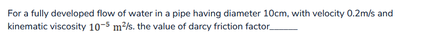 For a fully developed flow of water in a pipe having diameter 10cm, with velocity 0.2m/s and
kinematic viscosity 10-5 m²/s. the value of darcy friction factor_