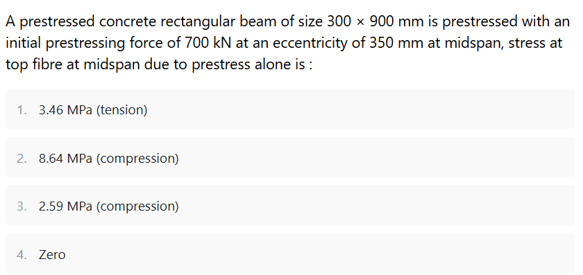 A prestressed concrete rectangular beam of size 300 x 900 mm is prestressed with an
initial prestressing force of 700 kN at an eccentricity of 350 mm at midspan, stress at
top fibre at midspan due to prestress alone is :
1. 3.46 MPa (tension)
2. 8.64 MPa (compression)
3. 2.59 MPa (compression)
4. Zero