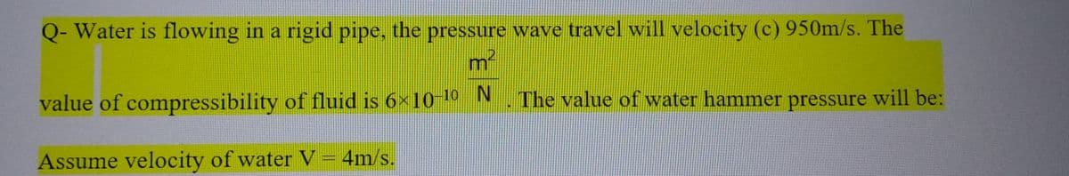 Q- Water is flowing in a rigid pipe, the pressure wave travel will velocity (c) 950m/s. The
m²
value of compressibility of fluid is 6×10-¹⁰_N. The value of water hammer pressure will be:
Assume velocity of water V = 4m/s.