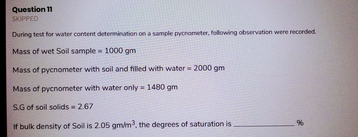 Question 11
SKIPPED
During test for water content determination on a sample pycnometer, following observation were recorded.
Mass of wet Soil sample = 1000 gm
Mass of pycnometer with soil and filled with water = 2000 gm
Mass of pycnometer with water only = 1480 gm
S.G of soil solids = 2.67
If bulk density of Soil is 2.05 gm/m³, the degrees of saturation is
%