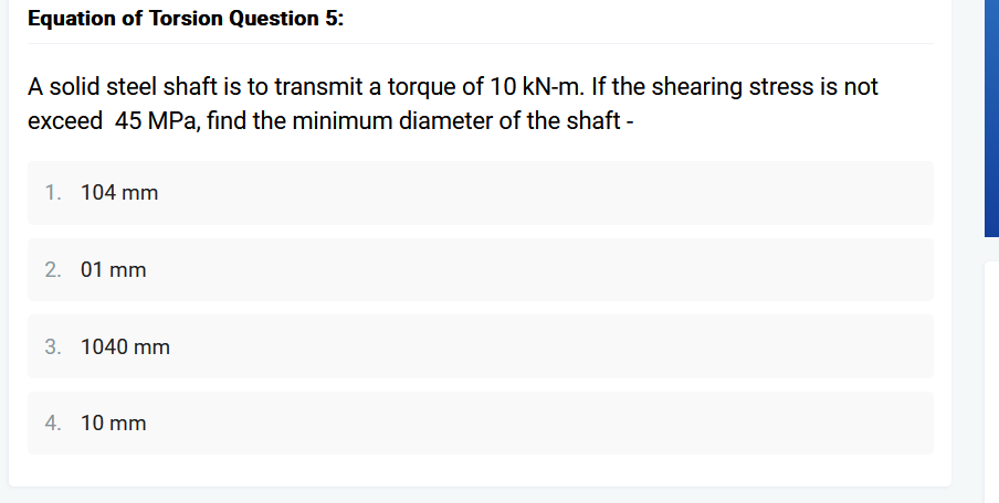 Equation of Torsion Question 5:
A solid steel shaft is to transmit a torque of 10 kN-m. If the shearing stress is not
exceed 45 MPa, find the minimum diameter of the shaft -
1. 104 mm
2. 01 mm
3. 1040 mm
4. 10 mm