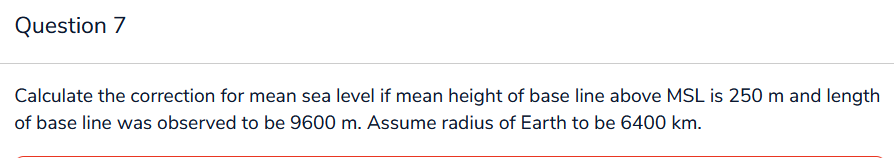 Question 7
Calculate the correction for mean sea level if mean height of base line above MSL is 250 m and length
of base line was observed to be 9600 m. Assume radius of Earth to be 6400 km.