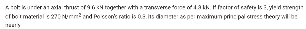 A bolt is under an axial thrust of 9.6 kN together with a transverse force of 4.8 kN. If factor of safety is 3, yield strength
of bolt material is 270 N/mm² and Poisson's ratio is 0.3, its diameter as per maximum principal stress theory will be
nearly