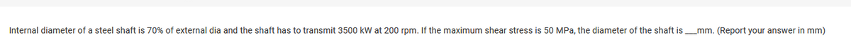 Internal diameter of a steel shaft is 70% of external dia and the shaft has to transmit 3500 kW at 200 rpm. If the maximum shear stress is 50 MPa, the diameter of the shaft is__mm. (Report your answer in mm)