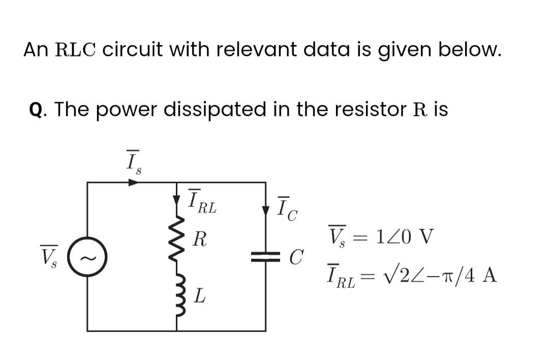 An RLC circuit with relevant data is given below.
Q. The power dissipated in the resistor R. is
V₂
S
I.
S
IRL
R
L
Īc
C
V₂ = 1/0 V
S
ĪRL= √2/-T/4 A