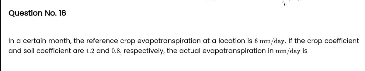 Question No. 16
In a certain month, the reference crop evapotranspiration at a location is 6 mm/day. If the crop coefficient
and soil coefficient are 1.2 and 0.8, respectively, the actual evapotranspiration in mm/day is