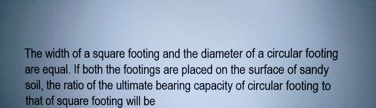 The width of a square footing and the diameter of a circular footing
are equal. If both the footings are placed on the surface of sandy
soil, the ratio of the ultimate bearing capacity of circular footing to
that of square footing will be