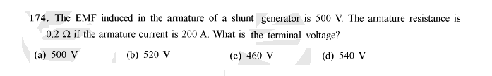 174. The EMF induced in the armature of a shunt generator is 500 V. The armature resistance is
0.2 2 if the armature current is 200 A. What is the terminal voltage?
(a) 500 V
(b) 520 V
(c) 460 V
(d) 540 V