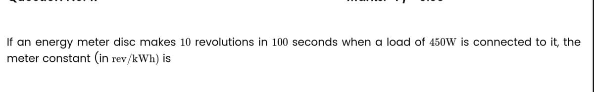 If an energy meter disc makes 10 revolutions in 100 seconds when a load of 450W is connected to it, the
meter constant (in rev/kWh) is