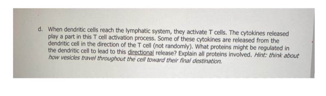 d. When dendritic cells reach the lymphatic system, they activate T cells. The cytokines released
play a part in this T cell activation process. Some of these cytokines are released from the
dendritic cell in the direction of the T cell (not randomly). What proteins might be regulated in
the dendritic cell to lead to this directional release? Explain all proteins involved. Hint: think about
how vesicles travel throughout the cell toward their final destination.
