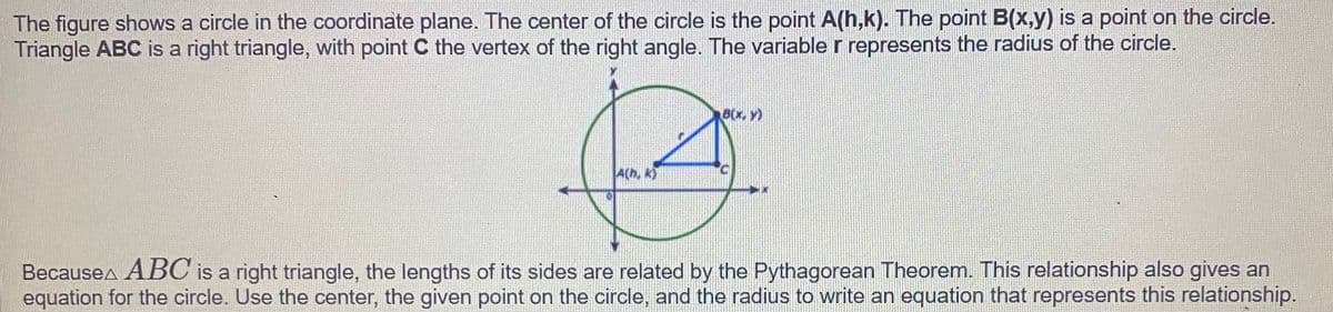 The figure shows a circle in the coordinate plane. The center of the circle is the point A(h,k). The point B(x,y) is a point on the circle.
Triangle ABC is a right triangle, with point C the vertex of the right angle. The variable r represents the radius of the circle.
8(x, Y)
A(h, k)
Becausea ABC is a right triangle, the lengths of its sides are related by the Pythagorean Theorem. This relationship also gives an
equation for the circle. Use the center, the given point on the circle, and the radius to write an equation that represents this relationship.
