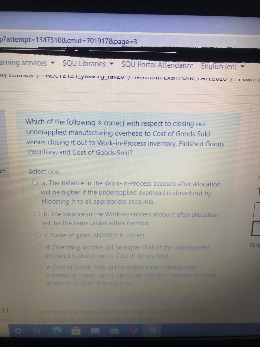 p?attempt=D1347310&cmid%3D701917&page%=D3
arning services -
SQU Libraries -
SQU Portal Attendance English (en)
ACCTZTZT_yassciy_ializU /
IVIIULCITII LAGITI VIIC_I ALLEUZU /
LAGIII I
Which of the following is correct with respect to closing out
underapplied manufacturing overhead to Cost of Goods Sold
versus closing it out to Work-in-Process Inventory, Finished Goods
Inventory, and Cost of Goods Sold?
on
Select one:
O a. The balance in the Work-in-Process account after allocation
will be higher if the underapplied overhead is closed out by
allocating it to all appropriate accounts.
O b. The balance in the Work-in-Process account after allocation
will be the same under either method.
10
O c. None of given ANSWER is correct.
Fini
Od. Operating income will be higher if all of the underapplied
overhead is closed out to Cost of Goods Sold.
Oe. Cost of Goods Sold will be higher if the underapplied
overhead is closed out by allocating it to the inventory accounts
as well as to Cost of Goods Sold.
11
A company that makes which of the follewno tvnes ot producte
would best be suited forajob.costing system
aved

