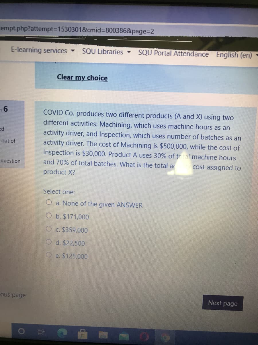 empt.php?attempt%3D1530301&cmid%3D800386&page%=D2
E-learning services
SQU Libraries -
SQU Portal Attendance English (en)
Clear my choice
COVID Co. produces two different products (A and X) using two
different activities: Machining, which uses machine hours as an
ed
activity driver, and Inspection, which uses number of batches as an
activity driver. The cost of Machining is $500,000, while the cost of
Inspection is $30,000. Product A uses 30% of total machine hours
out of
question
and 70% of total batches. What is the total ac
cost assigned to
product X?
Select one:
O a. None of the given ANSWER
O b. $171,000
O c. $359,000
O d. $22,500
O e. $125,000
ous page
Next page
