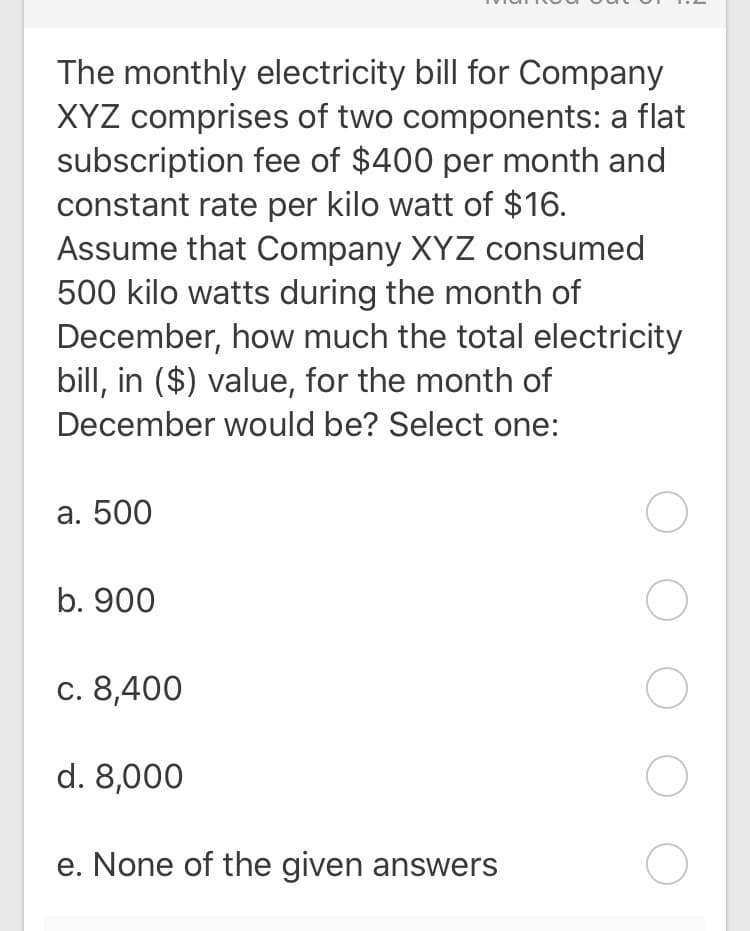 The monthly electricity bill for Company
XYZ comprises of two components: a flat
subscription fee of $400 per month and
constant rate per kilo watt of $16.
Assume that Company XYZ consumed
500 kilo watts during the month of
December, how much the total electricity
bill, in ($) value, for the month of
December would be? Select one:
а. 500
b. 900
с. 8,400
d. 8,000
e. None of the given answers
