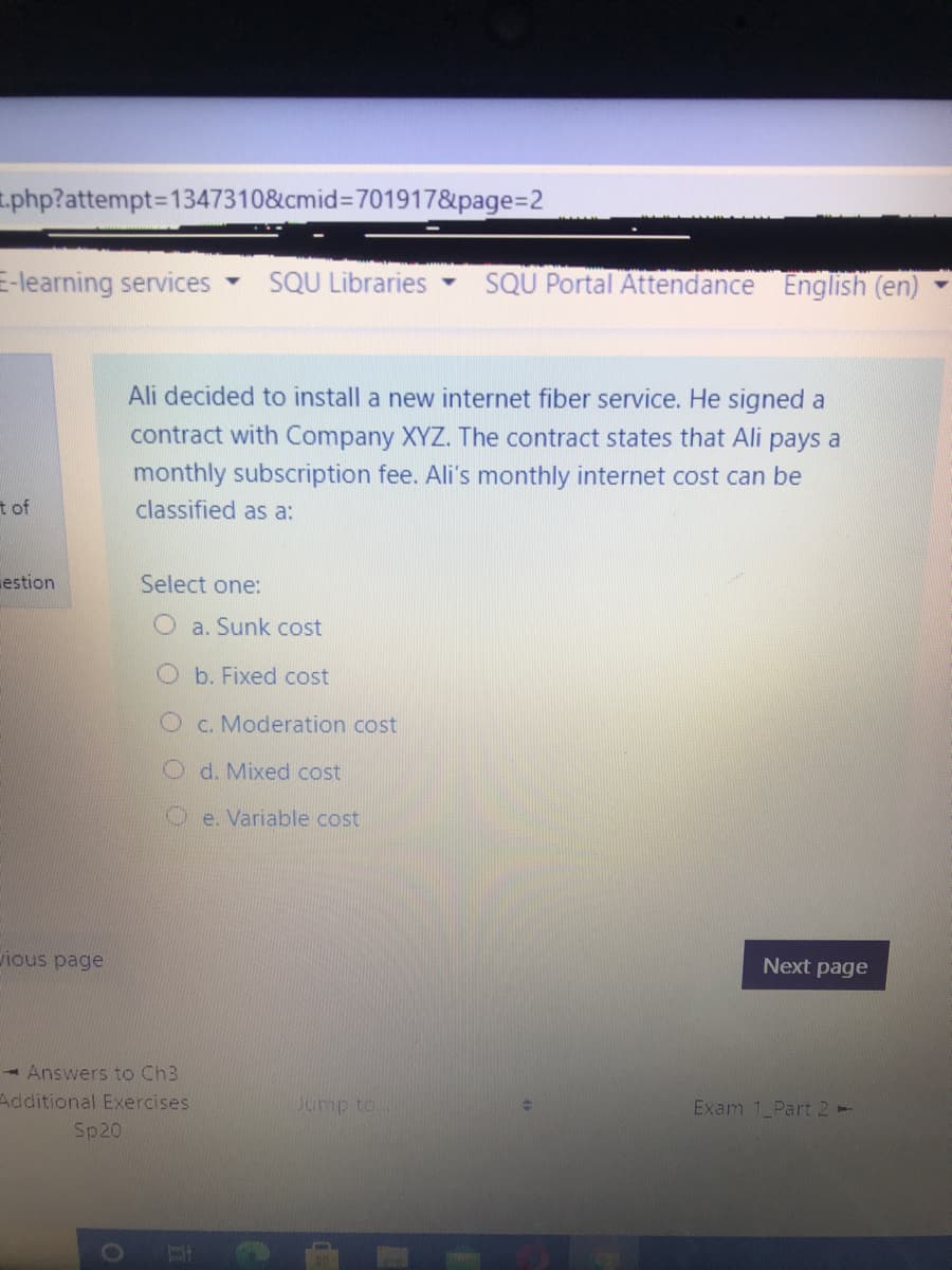 t.php?attempt%3D1347310&cmid3D701917&page3D2
E-learning services
SQU Libraries
SQU Portal Attendance
English (en)
Ali decided to install a new internet fiber service. He signed a
contract with Company XYZ. The contract states that Ali pays a
monthly subscription fee. Ali's monthly internet cost can be
classified as a:
t of
estion
Select one:
a. Sunk cost
b. Fixed cost
C. Moderation cost
O d. Mixed cost
Oe. Variable cost
ious page
Next page
- Answers to Ch3
Additional Exercises
Jump to
Exam 1 Part 2-
Sp20
