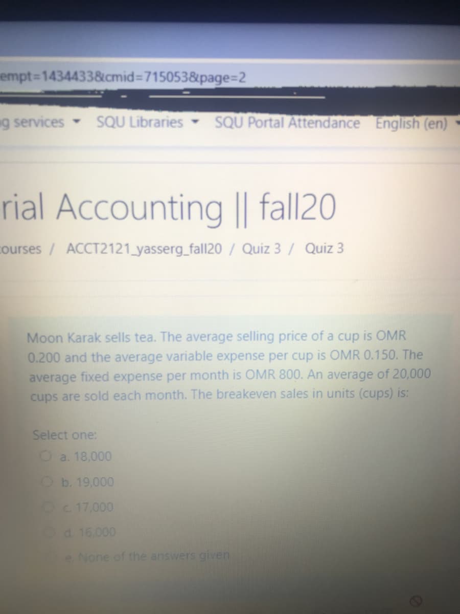 empt=14344338cmid%3D715053&page=2
g services
SQU Libraries
SQU Portal Attendance English (en)
rial Accounting || fall20
ourses / ACCT2121_yasserg_fall20 / Quiz 3 / Quiz 3
Moon Karak sells tea. The average selling price of a cup is OMR
0.200 and the average variable expense per cup is OMR 0.150. The
average fixed expense per month is OMR 800. An average of 20,000
cups are sold each month. The breakeven sales in units (cups) is:
Select one:
Oa. 18,000
Ob. 19,000
Oc. 17,000
d. 16.000
e. None of the answers given
