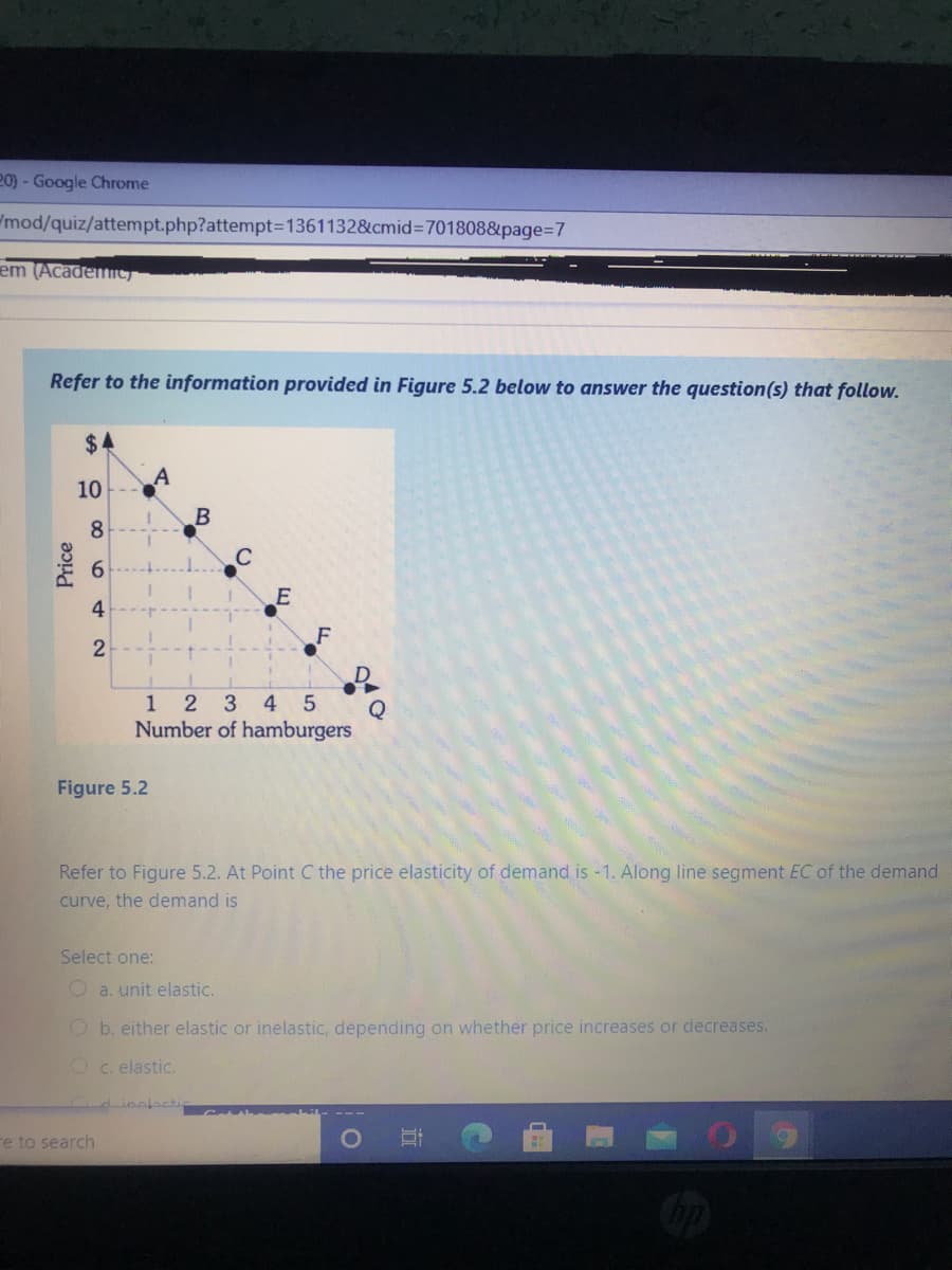 20) - Google Chrome
mod/quiz/attempt.php?attempt=1361132&cmid%3=701808&page%3D7
em (Academic)
Refer to the information provided in Figure 5.2 below to answer the question(s) that follow.
$4
10
8
C
6.
4
1
2 3
4
Q
Number of hamburgers
Figure 5.2
Refer to Figure 5.2. At Point C the price elasticity of demand is -1. Along line segment EC of the demand
curve, the demand is
Select one:
O a. unit elastic.
Ob. either elastic or inelastic, depending on whether price increases or decreases.
Oc. elastic.
Linelacti
re to search
Price
