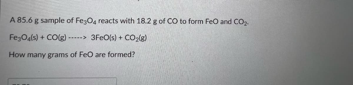 A 85.6 g sample of Fe304 reacts with 18.2 g of CO to form FeO and CO2.
Fe3O4(s) + CO(g)
3FEO(s) + CO2(g)
261-->
How many grams of FeO are formed?
