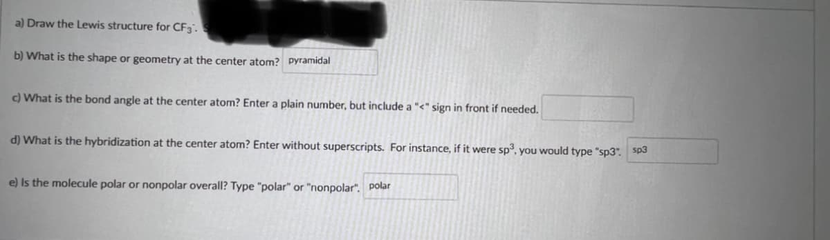 a) Draw the Lewis structure for CF3.
b) What is the shape or geometry at the center atom? pyramidal
c) What is the bond angle at the center atom? Enter a plain number, but include a "<" sign in front if needed.
d) What is the hybridization at the center atom? Enter without superscripts. For instance, if it were sp, you would type "sp3". sp3
e) Is the molecule polar or nonpolar overall? Type "polar" or "nonpolar". polar
