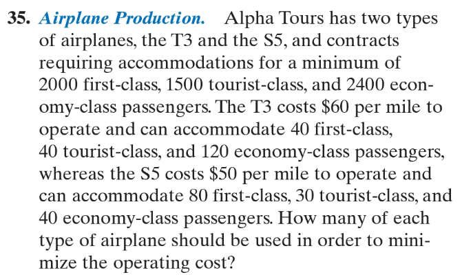 Airplane Production. Alpha Tours has two types
of airplanes, the T3 and the S5, and contracts
requiring accommodations for a minimum of
2000 first-class, 1500 tourist-class, and 2400 econ-
omy-class passengers. The T3 costs $60 per mile to
operate and can accommodate 40 first-class,
40 tourist-class, and 120 economy-class passengers,
whereas the S5 costs $50 per mile to operate and
can accommodate 80 first-class, 30 tourist-class, and
40 economy-class passengers. How many of each
