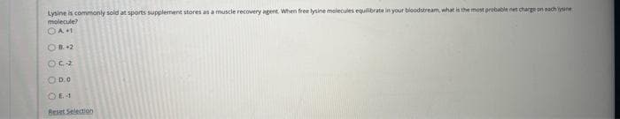 Lysine is commonly sold at sports supplement stores as a muscle recovery agent. When free lysine molecules equilibrate in your bloodstream, what is the most probable net charge on each ye
molecule?
OAM
OB. +2
OC2
O D.O
Reset Selection