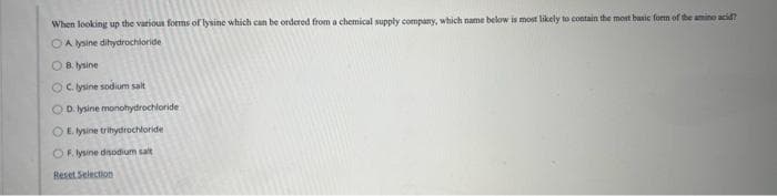 When looking up the various forms of lysine which can be ordered from a chemical supply company, which name below is most likely to contain the most basic form of the amino acid?
OA lysine dihydrochloride
OB. lysine
OC lysine sodium salt
OD lysine monohydrochloride
OE. lysine trihydrochloride
OF. lysine disodium salt
Reset Selection