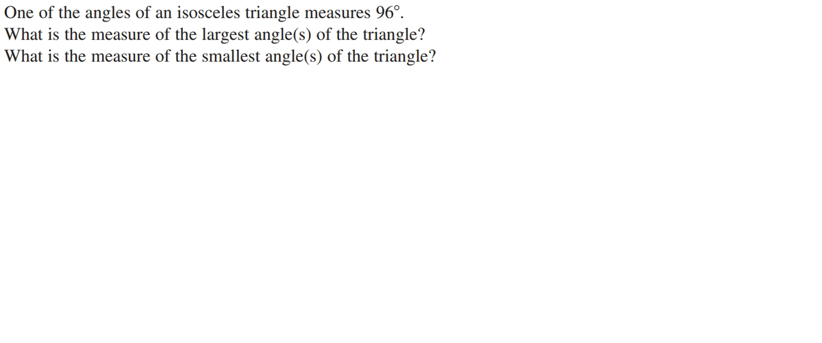 One of the angles of an isosceles triangle measures 96°.
What is the measure of the largest angle(s) of the triangle?
What is the measure of the smallest angle(s) of the triangle?

