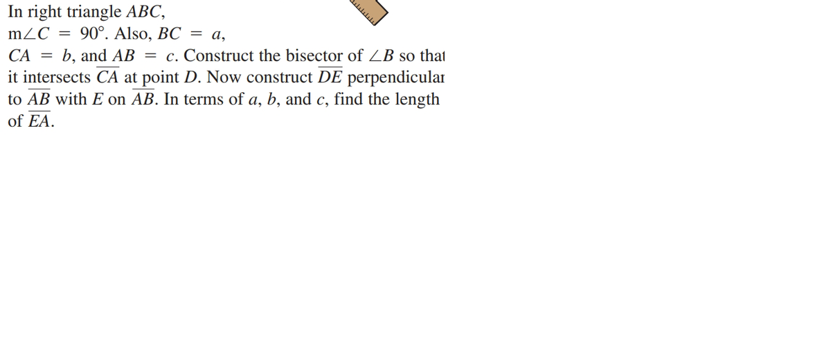 In right triangle ABC,
90°. Also, BC = a,
b, and AB
mZC =
= c. Construct the bisector of ZB so that
it intersects CA at point D. Now construct DE perpendicular
to AB with E on AB. In terms of a, b, and c, find the length
CA
of EA.
