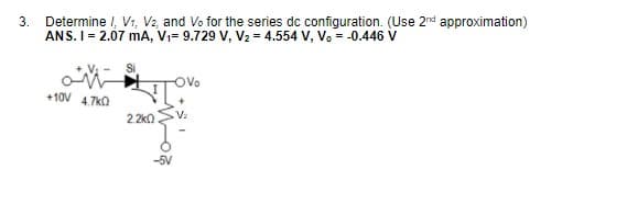 3.
Determine I, V1, V2, and Vo for the series dc configuration. (Use 2nd approximation)
ANS. I= 2.07 mA, V;= 9.729 V, V2 = 4.554 V, Vo = -0.446 v
Si
+10V 47KO
2.2k0
-5V
