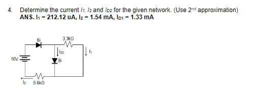 4.
Determine the current /:, l2 and Ioz for the given network. (Use 2nd approximation)
ANS. I = 212.12 uA, I2 = 1.54 mA, Io1 = 1.33 mA
3,3k2
10V
Si
5.6kO
