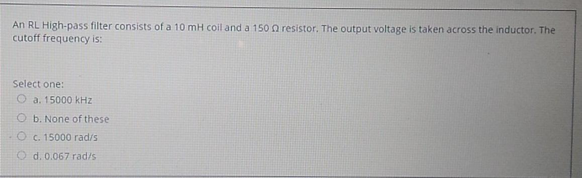 An RL High-pass filter consists of a 10 mH coil and a 150 resistor. The output voltage is taken across the inductor. The
cutoff frequency is:
Select one:
a. 15000 kHz
Ob. None of these
O c. 15000 rad/s
Od. 0.067 rad/s