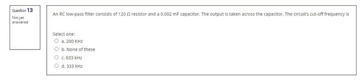 Question 13
Not yet
answered
An RC low-pass filter consists of 120 2 resistor and a 0.002 mF capacitor. The output is taken across the capacitor. The circuit's cut-off frequency is
Select one:
O a. 200 KHz
O b. None of these
O c. 633 kHz
Od. 333 kHz