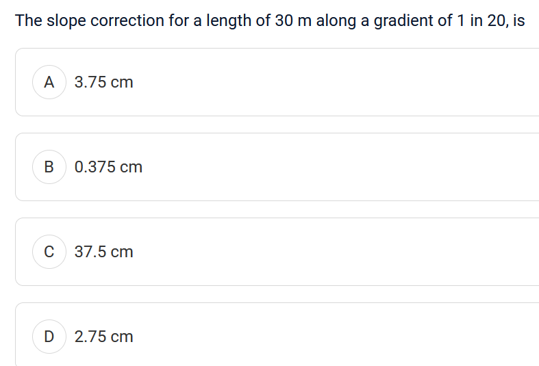 The slope correction for a length of 30 m along a gradient of 1 in 20, is
A
B
C
3.75 cm
0.375 cm
37.5 cm
D 2.75 cm