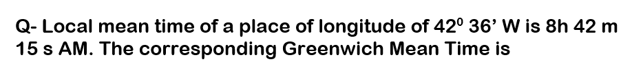 Q- Local mean time of a place of longitude of 42° 36' W is 8h 42 m
15 s AM. The corresponding Greenwich Mean Time is