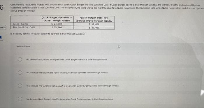 6
3834
Consider two restaurants located next door to each other: Quick Burger and The Sunshine Cafe. If Quick Burger opens a drive-through window, the increased traffic and noise will bother
customers seated outside at The Sunshine Cafe. The accompanying table shows the monthly payoffs to Quick Burger and The Sunshine Café when Quick Burger does and does not operater
a drive-through window.
Quick Burger
The Sunshine Café
is it socially optimal for Quick Burger to operate a drive-through window?
Muscle Choice
Quick Burger Operates a
Quick Burger Does Not
Drive-Through Window Operate Drive-Through Window
$ 24,000
$ 12,000
$ 23,000
$ 15,000
O
No. because total payoffs are higher when Quick Burger operates a drive-through window
Yes, because total payoffs are higher when Quick Burger operates a drive-through window
Yes because The Sunshine Cet's payoff is lower when Quick Burger operates a drive-through window
No because Quick Burger's payoff is lower when Quick Burger operates a drive-through window