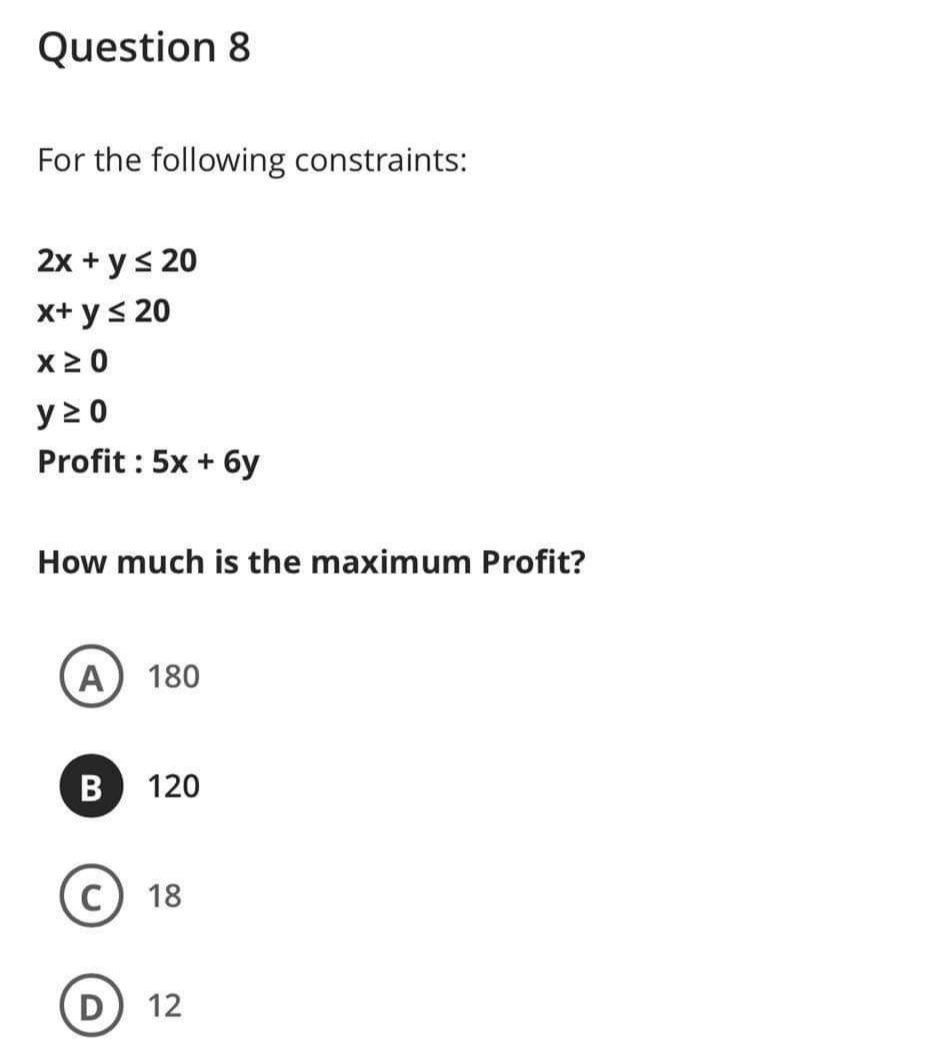 Question 8
For the following constraints:
2x + ys 20
x+ y< 20
X2 0
y 2 0
Profit : 5x + 6y
How much is the maximum Profit?
A 180
120
18
12
